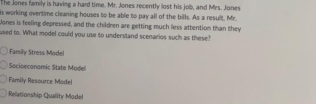 The Jones family is having a hard time. Mr. Jones recently lost his job, and Mrs. Jones
is working overtime cleaning houses to be able to pay all of the bills. As a result, Mr.
Jones is feeling depressed, and the children are getting much less attention than they
used to. What model could you use to understand scenarios such as these?
O Family Stress Model
Socioeconomic State Model
Family Resource Model
Relationship Quality Model
