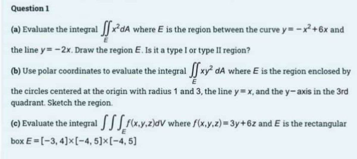 Question 1
(a) Evaluate the integral [x²dA where E is the region between the curve y = -x²+6x and
the line y=-2x. Draw the region E. Is it a type I or type II region?
(b) Use polar coordinates to evaluate the integral [ xy² dA where E is the region enclosed by
E
the circles centered at the origin with radius 1 and 3, the line y=x, and the y-axis in the 3rd
quadrant. Sketch the region.
(c) Evaluate the integral
box E=[-3, 4] x [-4, 5] x [-4, 5]
f(x,y,z)dV where f(x,y,z) = 3y + 6z and E is the rectangular