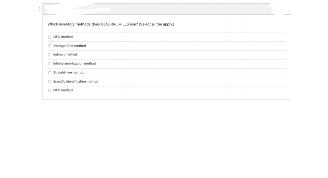 Which inventory methods does GENERAL MILLS use? (Select all the apply.)
O LIFO method
O Average Cost method
O Indirect method
O Infinite amortization method
O Straight-line method
O Specific identification method
O FIFO method
