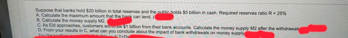 Suppose that banks hold $20 billion in total reserves and the public holds $5 billion in cash. Required reserves ratio R = 25%
A. Calculate the maximum amount that the bank can lend. (
B. Calculate the money supply M2.
C. As Eid approaches, customers witnuraw $1 billion from their bank accounts. Calculate the money supply M2 after the withdrawals
D. From your results in C, what can you conclude about the impact of bank withdrawals on money supply
For the toolha
Der ALT+EN
