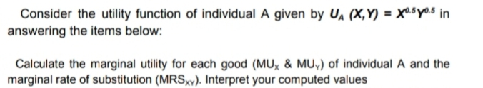 Consider the utility function of individual A given by UA (X,Y) = X0.5y0.5 in
answering the items below:
Calculate the marginal utility for each good (MUx & MU,) of individual A and the
marginal rate of substitution (MRSxv). Interpret your computed values
