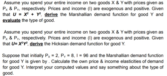 Assume you spend your entire income on two goods X & Y with prices given as
Px & Py, respectively. Prices and income (I) are exogenous and positive. Given
that U = X + Y, derive the Marshallian demand function for good Y and
evaluate the type of good.
Assume you spend your entire income on two goods X & Ywith prices given as
Px & Py, respectively. Prices and income (I) are exogenous and positive. Given
that U= X²Y², derive the Hicksian demand function for good Y.
Suppose that initially Px = 2, P = 8, I = 96 and the Marshallian demand function
for good Y is given by . Calculate the own price & income elasticities of demand
for good Y. Interpret your computed values and say something about the type of
good.
