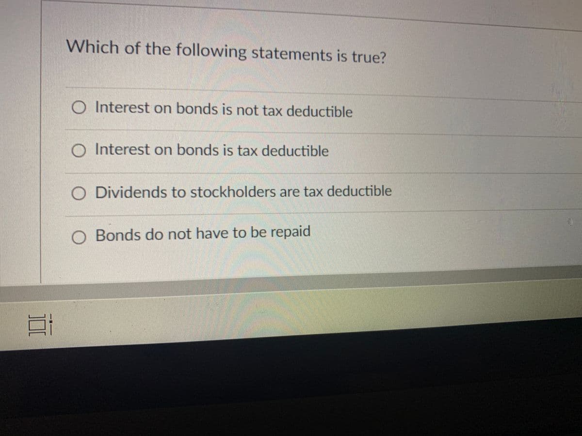 Which of the following statements is true?
O Interest on bonds is not tax deductible
O Interest on bonds is tax deductible
O Dividends to stockholders are tax deductible
O Bonds do not have to be repaid
