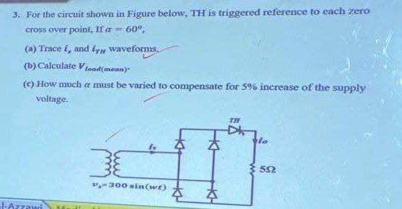 3. For the circuit shown in Figure below, TH is triggered reference to each zero
cross over point, If a = 60º,
(a) Trace i, and in waveforms.
(b) Calculate V Lond(mean)
(c) How much a must be varied to compensate for 5% increase of the supply
voltage.
l-Azzawi
30
v-300 sin(wt)
4
TH
lo
552