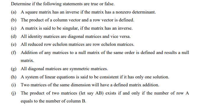 Determine if the following statements are true or false.
(a) A square matrix has an inverse if the matrix has a nonzero determinant.
(b) The product of a column vector and a row vector is defined.
(c) A matrix is said to be singular, if the matrix has an inverse.
(d) All identity matrices are diagonal matrices and vice versa.
(e) All reduced row echelon matrices are row echelon matrices.
(f) Addition of any matrices to a null matrix of the same order is defined and results a null
matrix.
(g) All diagonal matrices are symmetric matrices.
(h) A system of linear equations is said to be consistent if it has only one solution.
(i) Two matrices of the same dimension will have a defined matrix addition.
() The product of two matrices (let say AB) exists if and only if the number of row A
equals to the number of column B.
