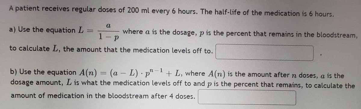 A patient receives regular doses of 200 ml every 6 hours. The half-life of the medication is 6 hours.
a
a) Use the equation L
where a is the dosage, p is the percent that remains in the bloodstream,
=
1 p
to calculate L, the amount that the medication levels off to.
b) Use the equation A(n) = (a - L) · p"
dosage amount, L is what the medication levels off to and p is the percent that remains, to calculate the
n-1
+ L, where A(n) is the amount after n doses, a is the
amount of medication in the bloodstream after 4 doses.
