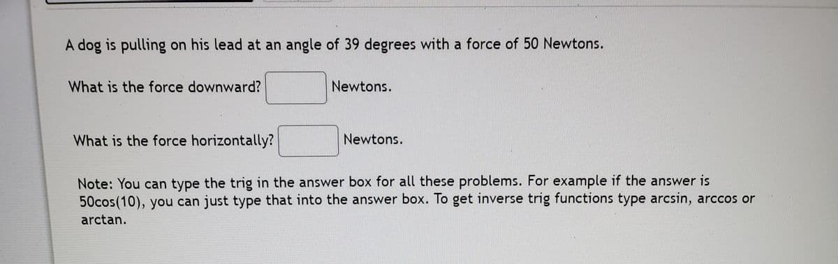 A dog is pulling on his lead at an angle of 39 degrees with a force of 50 Newtons.
What is the force downward?
Newtons.
What is the force horizontally?
Newtons.
Note: You can type the trig in the answer box for all these problems. For example if the answer is
50cos(10), you can just type that into the answer box. To get inverse trig functions type arcsin, arccos or
arctan.
