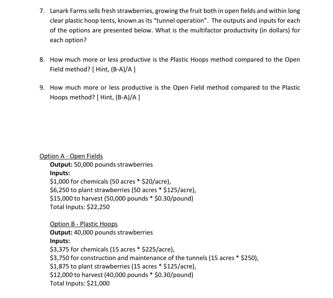 7. Lanark Farms sells fresh strawberries, growing the fruit both in open fields and within long
clear plastic hoop tents, known as its "tunnel operation". The outputs and inputs for each
of the options are presented below. What is the multifactor productivity (in dollars) for
each option?
8. How much more or less productive is the Plastic Hoops method compared to the Open
Field method? [ Hint, (B-A)/A ]
9. How much more or less productive is the Open Field method compared to the Plastic
Hoops method? [ Hint, (B-A)/A ]
Option A - Open Fields
Output: 50,000 pounds strawberries
Inputs:
$1,000 for chemicals (50 acres * $20/acre),
$6,250 to plant strawberries (50 acres * $125/acre),
$15,000 to harvest (50,000 pounds * $0.30/pound)
Total Inputs: $22,250
Option B - Plastic Hoops
Output: 40,000 pounds strawberries
Inputs:
$3,375 for chemicals (15 acres * $225/acre),
$3,750 for construction and maintenance of the tunnels (15 acres * $250),
$1,875 to plant strawberries (15 acres * $125/acre),
$12,000 to harvest (40,000 pounds * $0.30/pound)
Total Inputs: $21,000
