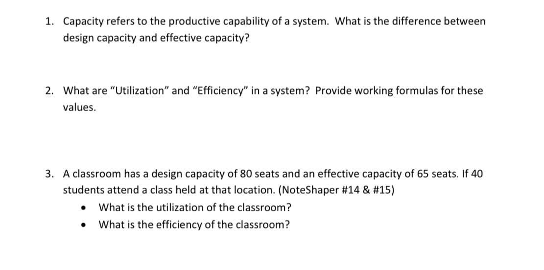 1. Capacity refers to the productive capability of a system. What is the difference between
design capacity and effective capacity?
2. What are "Utilization" and "Efficiency" in a system? Provide working formulas for these
values.
3. A classroom has a design capacity of 80 seats and an effective capacity of 65 seats. If 40
students attend a class held at that location. (NoteShaper #14 & #15)
What is the utilization of the classroom?
What is the efficiency of the classroom?
