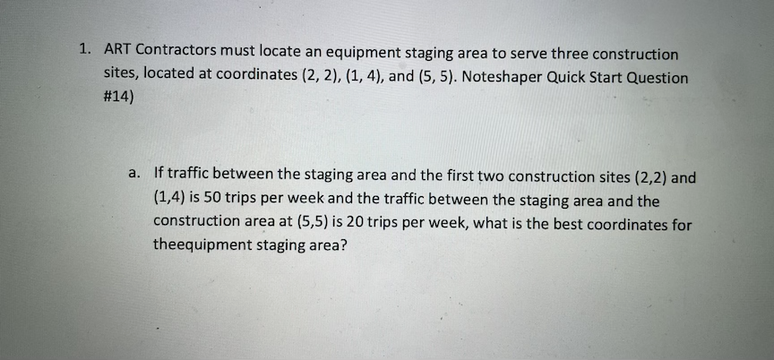 1. ART Contractors must locate an equipment staging area to serve three construction
sites, located at coordinates (2, 2), (1, 4), and (5, 5). Noteshaper Quick Start Question
#14)
a. If traffic between the staging area and the first two construction sites (2,2) and
(1,4) is 50 trips per week and the traffic between the staging area and the
construction area at (5,5) is 20 trips per week, what is the best coordinates for
theequipment staging area?
