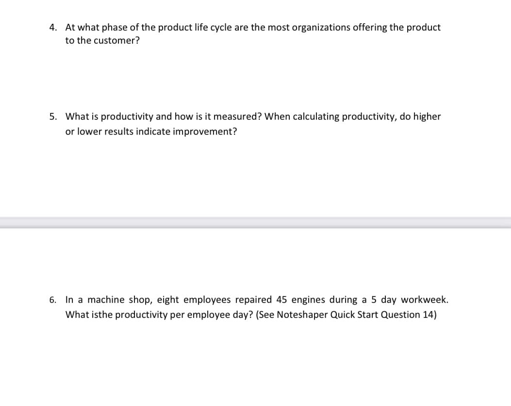 4. At what phase of the product life cycle are the most organizations offering the product
to the customer?
5. What is productivity and how is it measured? When calculating productivity, do higher
or lower results indicate improvement?
6. In a machine shop, eight employees repaired 45 engines during a 5 day workweek.
What isthe productivity per employee day? (See Noteshaper Quick Start Question 14)
