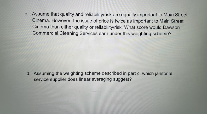c. Assume that quality and reliability/risk are equally important to Main Street
Cinema. However, the issue of price is twice as important to Main Street
Cinema than either quality or reliability/risk. What score would Dawson
Commercial Cleaning Services earn under this weighting scheme?
d. Assuming the weighting scheme described in part c, which janitorial
service supplier does linear averaging suggest?
