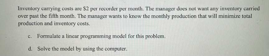 Inventory carrying costs are $2 per recorder per month. The manager does not want any inventory carried
over past the fifth month. The manager wants to know the monthly production that will minimize total
production and inventory costs.
c. Formulate a linear programming model for this problem.
d. Solve the model by using the computer.
