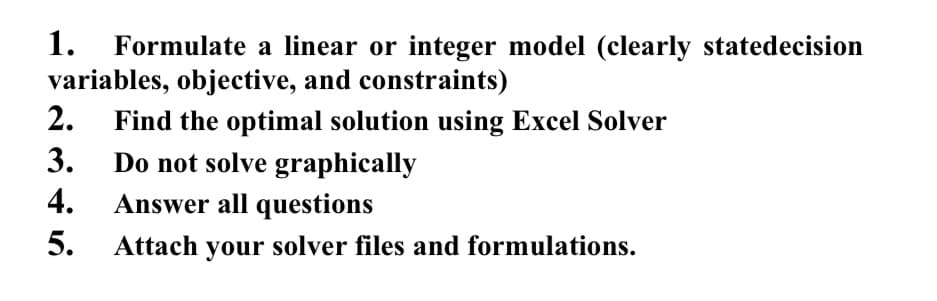 1.
Formulate a linear or integer model (clearly statedecision
variables, objective, and constraints)
2.
Find the optimal solution using Excel Solver
3.
Do not solve graphically
4.
Answer all questions
5.
Attach your solver files and formulations.
