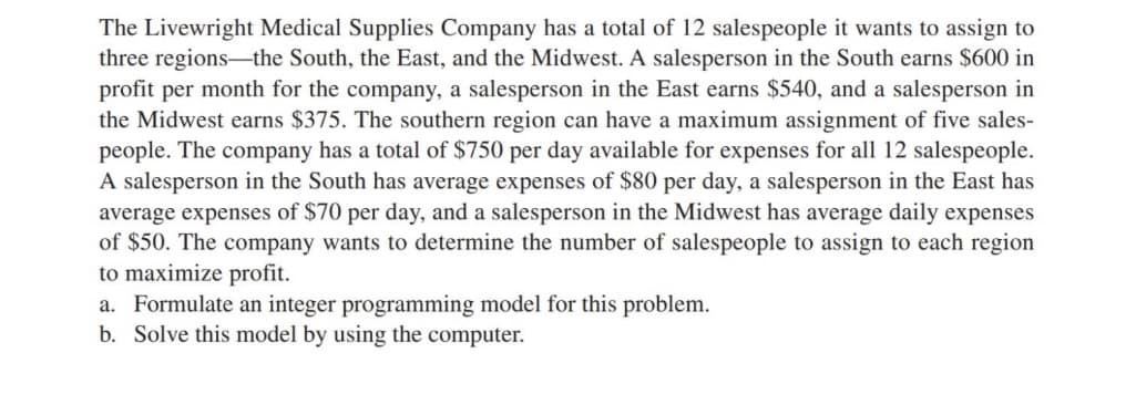 The Livewright Medical Supplies Company has a total of 12 salespeople it wants to assign to
three regions-the South, the East, and the Midwest. A salesperson in the South earns $600 in
profit per month for the company, a salesperson in the East earns $540, and a salesperson in
the Midwest earns $375. The southern region can have a maximum assignment of five sales-
people. The company has a total of $750 per day available for expenses for all 12 salespeople.
A salesperson in the South has average expenses of $80 per day, a salesperson in the East has
average expenses of $70 per day, and a salesperson in the Midwest has average daily expenses
of $50. The company wants to determine the number of salespeople to assign to each region
to maximize profit.
a. Formulate an integer programming model for this problem.
b. Solve this model by using the computer.
