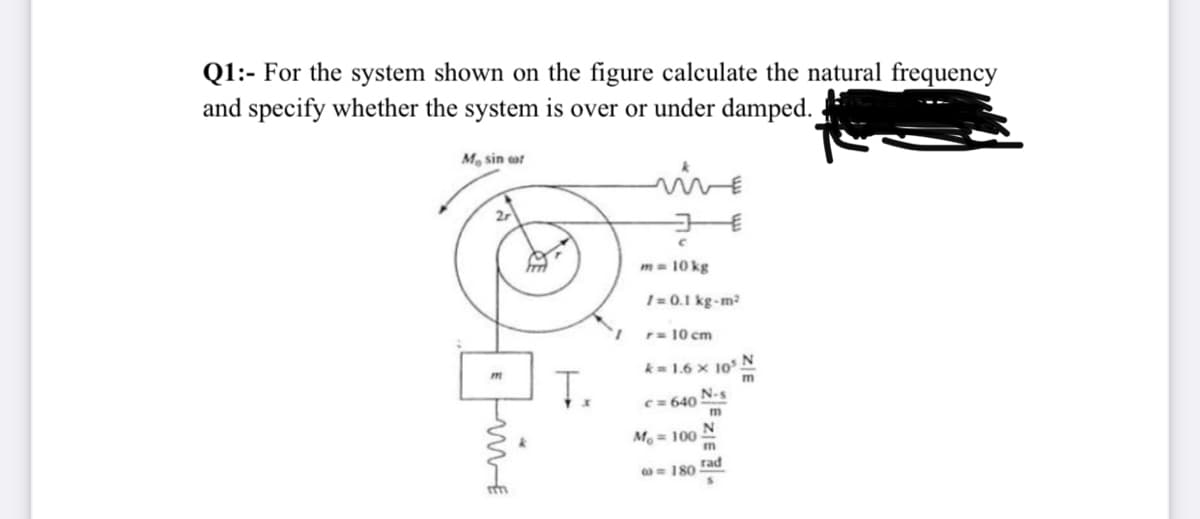 Q1:- For the system shown on the figure calculate the natural frequency
and specify whether the system is over or under damped.
M sin or
vve
m= 10 kg
1= 0.1 kg-m?
r= 10 cm
k= 1.6 x 10 N
C= 640 N-s
M. = 100
m
= 180
m
