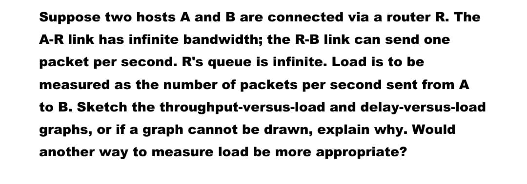 Suppose two hosts A and B are connected via a router R. The
A-R link has infinite bandwidth; the R-B link can send one
packet per second. R's queue is infinite. Load is to be
measured as the number of packets per second sent from A
to B. Sketch the throughput-versus-load and delay-versus-load
graphs, or if a graph cannot be drawn, explain why. Would
another way to measure load be more appropriate?