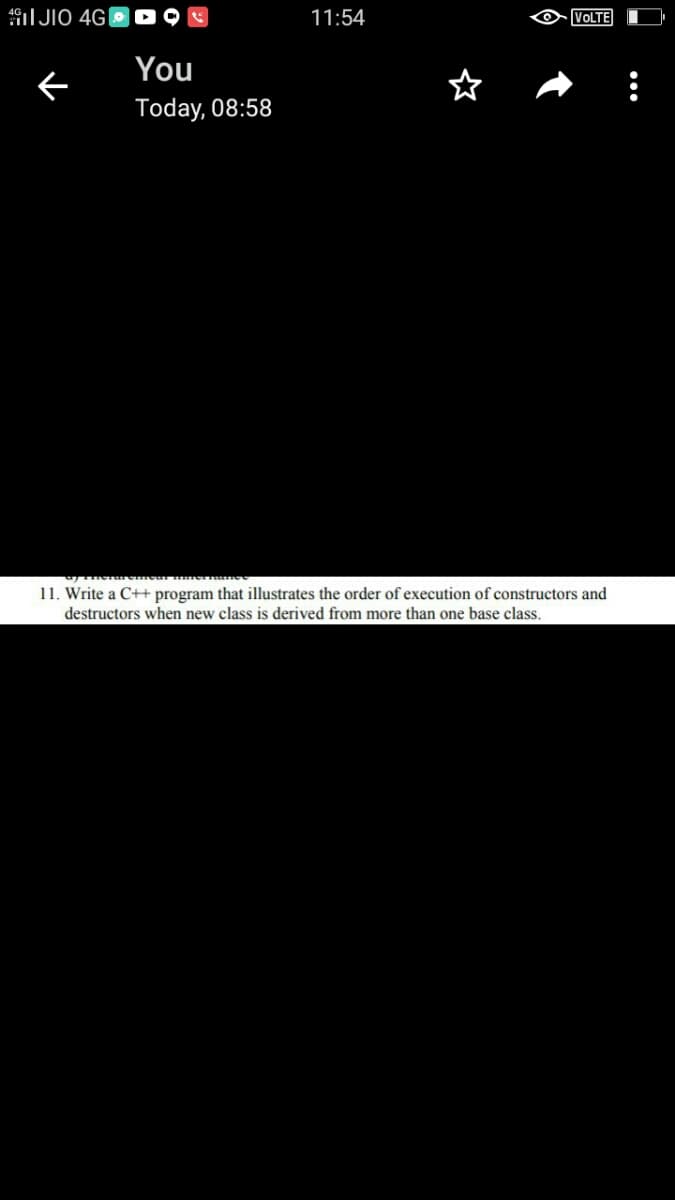 I JIO 4G|
11:54
VOLTE
You
Today, 08:58
eme ernee
11. Write a C++ program that illustrates the order of execution of constructors and
destructors when new class is derived from more than one base class.
