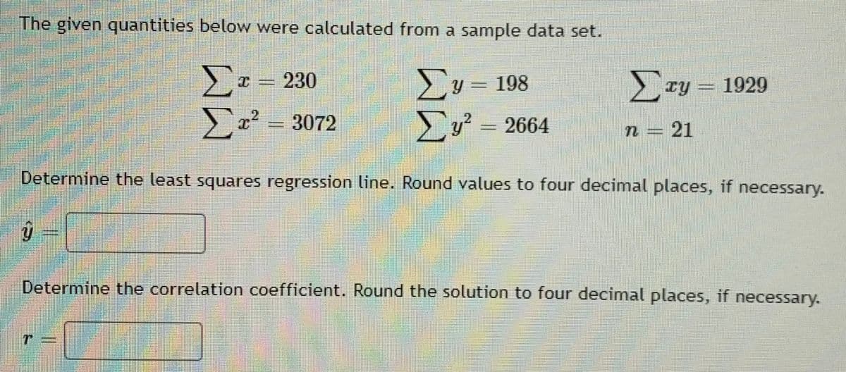 The given quantities below were calculated from a sample data set.
230
Σν
υ- 198
Σ
>ry = 1929
3072
2
= 2664
n = 21
Determine the least squares regression line. Round values to four decimal places, if necessary.
Determine the correlation coefficient. Round the solution to four decimal places, if necessary.
ww
