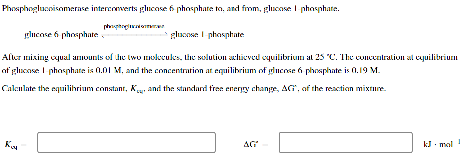 Phosphoglucoisomerase interconverts glucose 6-phosphate to, and from, glucose 1-phosphate.
phosphoglucoisomerase
glucose 6-phosphate
glucose 1-phosphate
After mixing equal amounts of the two molecules, the solution achieved equilibrium at 25 °C. The concentration at equilibrium
of glucose 1-phosphate is 0.01 M, and the concentration at equilibrium of glucose 6-phosphate is 0.19 M.
Calculate the equilibrium constant, Keq, and the standard free energy change, AG, of the reaction mixture.
Keq =
AGⓇ =
kJ. mol-¹