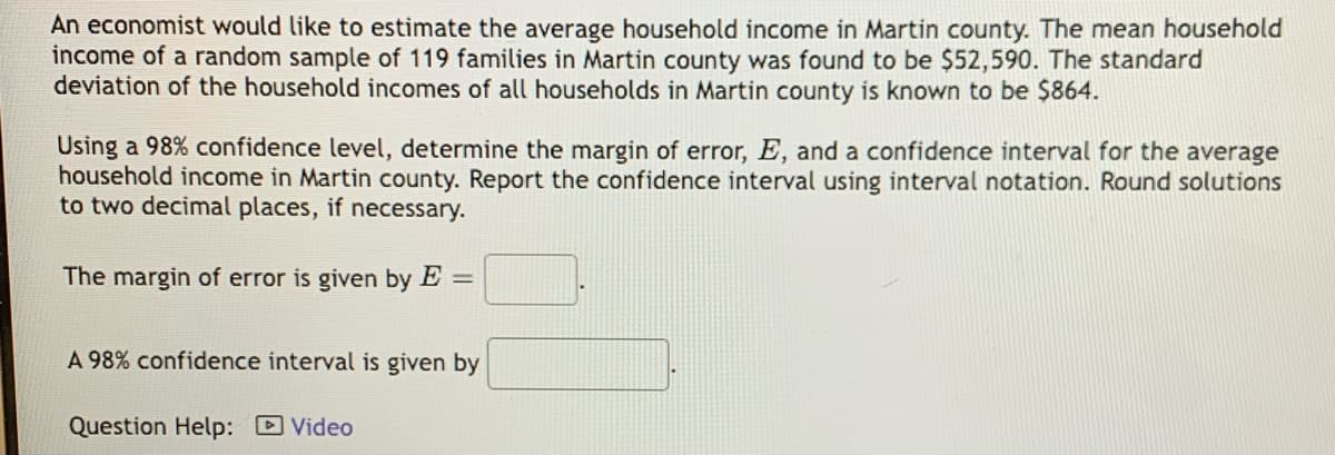 An economist would like to estimate the average household income in Martin county. The mean household
income of a random sample of 119 families in Martin county was found to be $52,590. The standard
deviation of the household incomes of all households in Martin county is known to be $864.
Using a 98% confidence level, determine the margin of error, E, and a confidence interval for the average
household income in Martin county. Report the confidence interval using interval notation. Round solutions
to two decimal places, if necessary.
The margin of error is given by E =
A 98% confidence interval is given by
Question Help: Video
