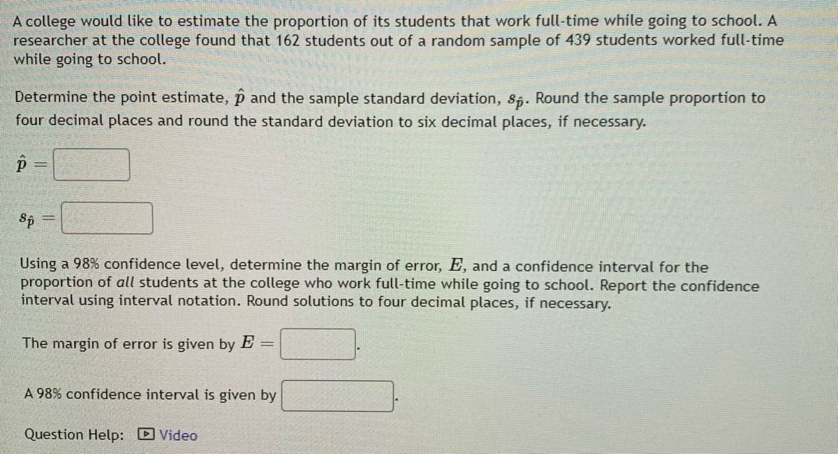 A college would like to estimate the proportion of its students that work full-time while going to school. A
researcher at the college found that 162 students out of a random sample of 439 students worked full-time
while going to school.
Determine the point estimate, p and the sample standard deviation, 85. Round the sample proportion to
four decimal places and round the standard deviation to six decimal places, if necessary.
Using a 98% confidence level, determine the margin of error, E, and a confidence interval for the
proportion of all students at the college who work full-time while going to school. Report the confidence
interval using interval notation. Round solutions to four decimal places, if necessary.
The margin of error is given by E
A 98% confidence interval is given by
Question Help: DVideo
