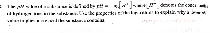 s. The pH value of a substance is defined by pH =-log H* ]where H* ]denotes the concentration
of hydrogen ions in the substance. Use the properties of the logarithms to explain why a lower pH
value implies more acid the substance contains.
