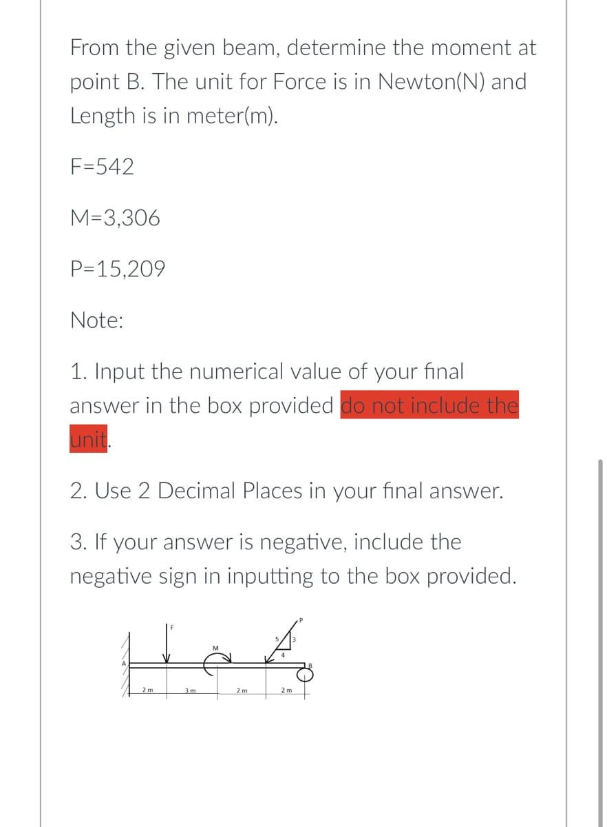 From the given beam, determine the moment at
point B. The unit for Force is in Newton(N) and
Length is in meter(m).
F=542
M=3,306
P=15,209
Note:
1. Input the numerical value of your final
answer in the box provided do not include the
unit.
2. Use 2 Decimal Places in your final answer.
3. If your answer is negative, include the
negative sign in inputting to the box provided.
2 m
2 m