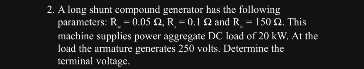 2. A long shunt compound generator has the following
parameters: R = 0.05 №, R = 0.1 N and R = 150 №. This
se
machine supplies power aggregate DC load of 20 kW. At the
load the armature generates 250 volts. Determine the
terminal voltage.