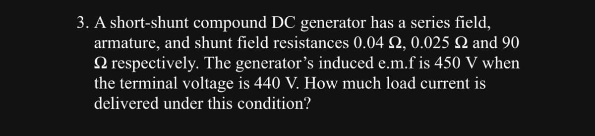 3. A short-shunt compound DC generator has a series field,
armature, and shunt field resistances 0.04 №, 0.025 N and 90
respectively. The generator's induced e.m.f is 450 V when
the terminal voltage is 440 V. How much load current is
delivered under this condition?