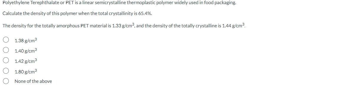 Polyethylene Terephthalate or PET is a linear semicrystalline thermoplastic polymer widely used in food packaging.
Calculate the density of this polymer when the total crystallinity is 65.4%.
The density for the totally amorphous PET material is 1.33 g/cm³, and the density of the totally crystalline is 1.44 g/cm³.
1.38 g/cm³
1.40 g/cm³
1.42 g/cm³
1.80 g/cm³
None of the above
