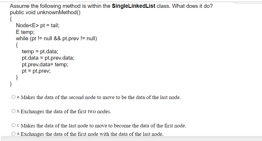 Assume the following method is within the SingleLinkedList class. What does it do?
public void unknownMethod()
{
Node<E> pt = tail;
E temp;
while (pt != null && pt.prev != null)
{
temp = pt.data;
pt.data = pt.prev.data;
pt.prev.data= temp;
pt = pt.prev;
}
}
a. Makes the data of the second node to move to be the data of the last node.
b. Exchanges the data of the first two nodes.
O C. Makes the data of the last node to move to become the data of the first node.
d. Exchanges the data of the first node with the data of the last node.
