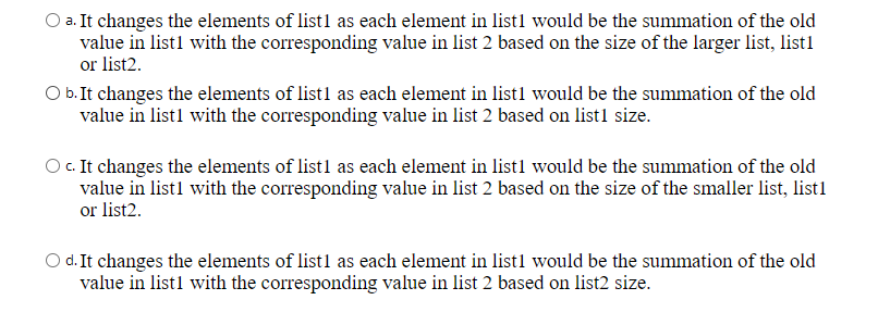O a. It changes the elements of list1 as each element in listl would be the summation of the old
value in list1 with the corresponding value in list 2 based on the size of the larger list, list1
or list2.
O b. It changes the elements of list1 as each element in list1 would be the summation of the old
value in list1 with the corresponding value in list 2 based on list1 size.
O.It changes the elements of list1 as each element in listl would be the summation of the old
value in listl with the corresponding value in list 2 based on the size of the smaller list, list1
or list2.
d. It changes the elements of listl as each element in list1 would be the summation of the old
value in list1 with the corresponding value in list 2 based on list2 size.
