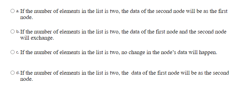 a. If the number of elements in the list is two, the data of the second node will be as the first
node.
O b.If the number of elements in the list is two, the data of the first node and the second node
will exchange.
O .If the number of elements in the list is two, no change in the node’s data will happen.
O d. If the number of elements in the list is two, the data of the first node will be as the second
node.
