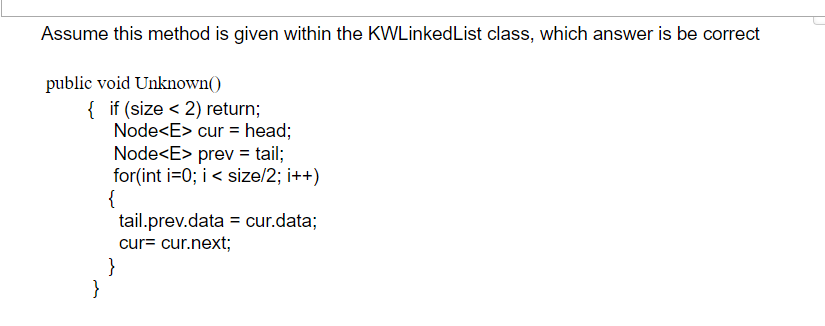 Assume this method is given within the KWLinkedList class, which answer is be correct
public void Unknown()
{ if (size < 2) return;
Node<E> cur = head;
Node<E> prev = tail;
for(int i=0; i< size/2; i++)
{
tail.prev.data = cur.data;
cur= cur.next;
}
}
