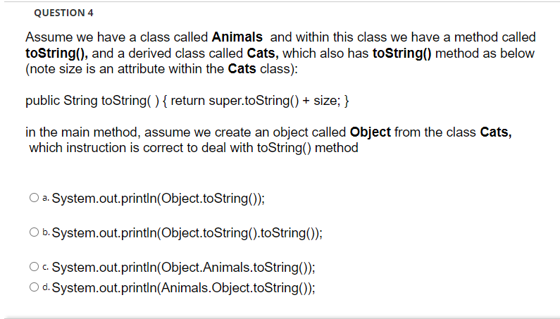 QUESTION 4
Assume we have a class called Animals and within this class we have a method called
toString(), and a derived class called Cats, which also has toString() method as below
(note size is an attribute within the Cats class):
public String toString( ) { return super.toString() + size; }
in the main method, assume we create an object called Object from the class Cats,
which instruction is correct to deal with toString() method
O a. System.out.println(Object.toString());
O b. System.out.println(Object.toString().toString());
Oc. System.out.println(Object.Animals.toString());
O d. System.out.println(Animals.Object.toString());
