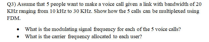 Q3) Assume that 5 people want to make a voice call given a link with bandwidth of 20
KHz ranging from 10 kHz to 30 KHz. Show how the 5 calls can be multiplexed using
FDM.
What is the modulating signal frequency for each of the 5 voice calls?
What is the carrier frequency allocated to each user?
