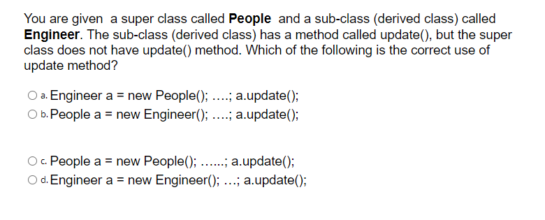 You are given a super class called People and a sub-class (derived class) called
Engineer. The sub-class (derived class) has a method called update(), but the super
class does not have update() method. Which of the following is the correct use of
update method?
O a. Engineer a = new People(); ....; a.update();
O b. People a = new Engineer(); ....; a.update();
O. People a = new People(); ..; a.update();
O d. Engineer a = new Engineer(); ...; a.update();
......
%3D
