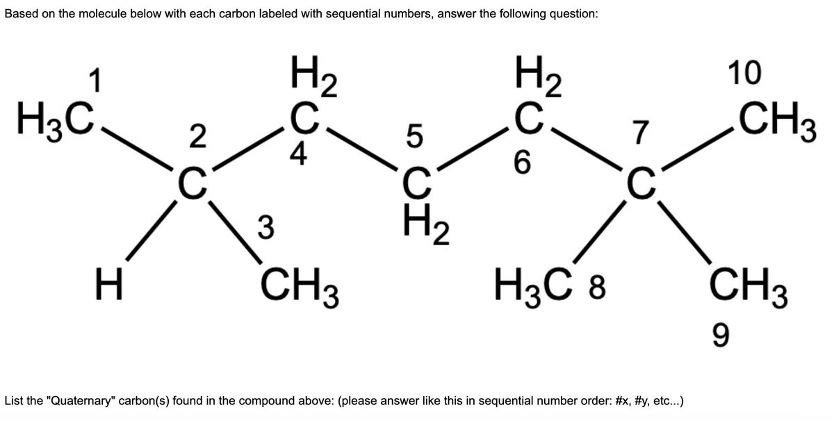 Based on the molecule below with each carbon labeled with sequential numbers, answer the following question:
1
H3C
H
2
с
H ₂
C.
4
3
CH3
5
ين
H₂
C
6
H3C 8
7
C
List the "Quaternary" carbon(s) found in the compound above: (please answer like this in sequential number order: #x, #y, etc...)
10
CH3
CH3
9