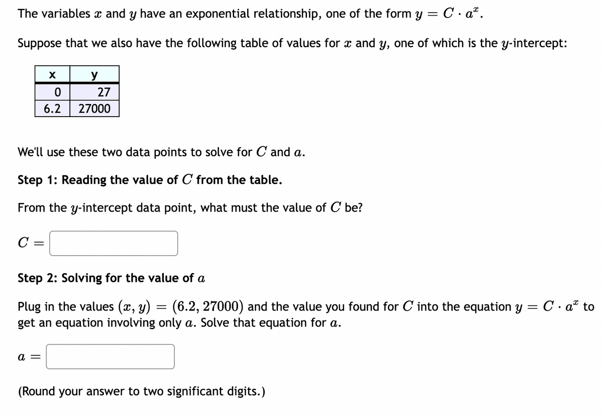 The variables x and y have an exponential relationship, one of the form y = C. a.
Suppose that we also have the following table of values for x and y, one of which is the y-intercept:
X
0
6.2
C =
a =
y
We'll use these two data points to solve for C and a.
Step 1: Reading the value of C from the table.
From the y-intercept data point, what must the value of C be?
27
27000
Step 2: Solving for the value of a
Plug in the values (x, y) = (6.2, 27000) and the value you found for C into the equation y = C. a to
get an equation involving only a. Solve that equation for a.
(Round your answer to two significant digits.)