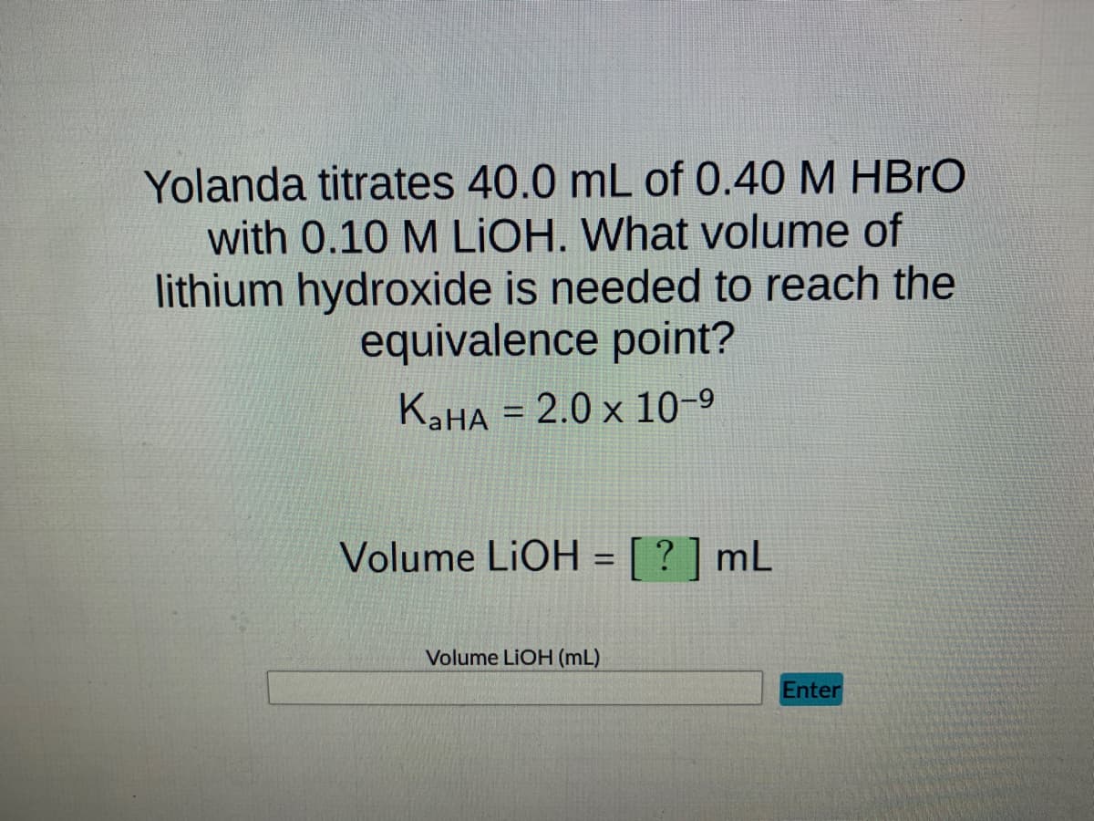 Yolanda titrates 40.0 mL of 0.40 M HBrO
with 0.10 M LIOH. What volume of
lithium hydroxide is needed to reach the
equivalence point?
KaHA = 2.0 x 10-⁹
Volume LiOH = [?] mL
Volume LiOH (mL)
Enter