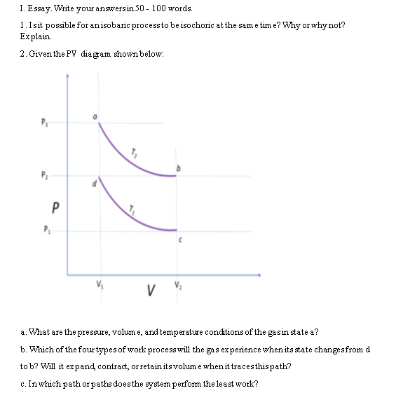 I. Essay. Write your answers in 50 - 100 words.
1. Is it possible for an isobaric process to be isochoric at the same time? Why or why not?
Explain.
2. Given the PV diagram shown below:
T₂
P
P₁
V
a. What are the pressure, volume, and temperature conditions of the gas in state a?
b. Which of the four types of work process will the gas experience when its state changes from d
to b? Will it expand contract, or retain its volume when it traces this path?
c. In which path or paths does the system perform the least work?