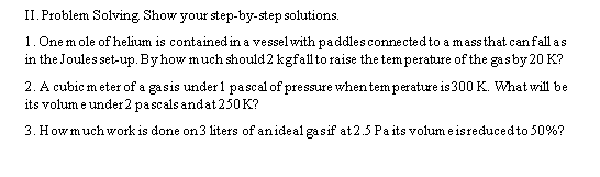 II. Problem Solving Show your step-by-step solutions.
1. One mole of helium is contained in a vessel with paddles connected to a mass that can fall as
in the Joules set-up. By how much should 2 kgfall to raise the temperature of the gas by 20 K?
2. A cubic meter of a gasis under 1 pascal of pressure when temperature is 300 K. What will be
its volume under 2 pascals and at 250 K?
3. How much work is done on 3 liters of an ideal gasif at 2.5 Paits volume is reduced to 50%?