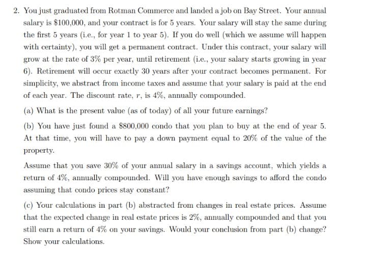 2. You just graduated from Rotman Commerce and landed a job on Bay Street. Your annual
salary is $100,000, and your contract is for 5 years. Your salary will stay the same during
the first 5 years (i.e., for year 1 to year 5). If you do well (which we assume will happen
with certainty), you will get a permanent contract. Under this contract, your salary will
grow at the rate of 3% per year, until retirement (i.e., your salary starts growing in year
6). Retirement will occur exactly 30 years after your contract becomes permanent. For
simplicity, we abstract from income taxes and assume that your salary is paid at the end
of each year. The discount rate, r, is 4%, annually compounded.
(a) What is the present value (as of today) of all your future earnings?
(b) You have just found a $800,000 condo that you plan to buy at the end of year 5.
At that time, you will have to pay a down payment equal to 20% of the value of the
property.
Assume that you save 30% of your annual salary in a savings account, which yields a
return of 4%, annually compounded. Will you have enough savings to afford the condo
assuming that condo prices stay constant?
(c) Your calculations in part (b) abstracted from changes in real estate prices. Assume
that the expected change in real estate prices is 2%, annually compounded and that you
still earn a return of 4% on your savings. Would your conclusion from part (b) change?
Show your calculations.