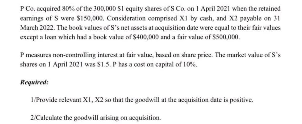 P Co. acquired 80% of the 300,000 $1 equity shares of S Co. on 1 April 2021 when the retained
earnings of S were $150,000. Consideration comprised X1 by cash, and X2 payable on 31
March 2022. The book values of S's net assets at acquisition date were equal to their fair values
except a loan which had a book value of $400,000 and a fair value of $500,000.
P measures non-controlling interest at fair value, based on share price. The market value of S's
shares on 1 April 2021 was $1.5. P has a cost on capital of 10%.
Required:
1/Provide relevant X1, X2 so that the goodwill at the acquisition date is positive.
2/Calculate the goodwill arising on acquisition.
