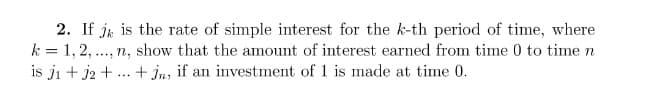 2. If jk is the rate of simple interest for the k-th period of time, where
k = 1, 2,..., n, show that the amount of interest earned from time 0 to time n
is j₁ + 2 + +Jn, if an investment of 1 is made at time 0.