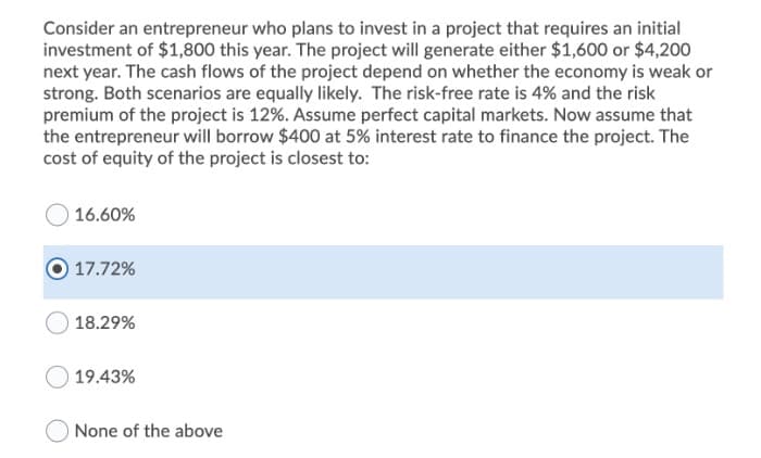 Consider an entrepreneur who plans to invest in a project that requires an initial
investment of $1,800 this year. The project will generate either $1,600 or $4,200
next year. The cash flows of the project depend on whether the economy is weak or
strong. Both scenarios are equally likely. The risk-free rate is 4% and the risk
premium of the project is 12%. Assume perfect capital markets. Now assume that
the entrepreneur will borrow $400 at 5% interest rate to finance the project. The
cost of equity of the project is closest to:
16.60%
17.72%
18.29%
19.43%
None of the above