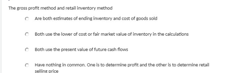 The gross profit method and retail inventory method
C Are both estimates of ending inventory and cost of goods sold
Both use the lower of cost or fair market value of inventory in the calculations
Both use the present value of future cash flows
C Have nothing in common. One is to determine profit and the other is to determine retail
selling price
