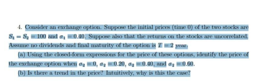 4. Consider an exchange option. Suppose the initial prices (time 0) of the two stocks are
S =S2 = 100 and a =0.40,. Suppose also that the returns on the stocks are uncorrelated.
Assume no dividends and final maturity of the option is T = 2 year:
(a) Using the closed-form expressions for the price of these options, identify the price of
the exchange option when o = 0, a2 =0.20, ag =0.40, and @2 =0.60.
(b) Is there a trend in the price? Intuitively, why is this the case?
