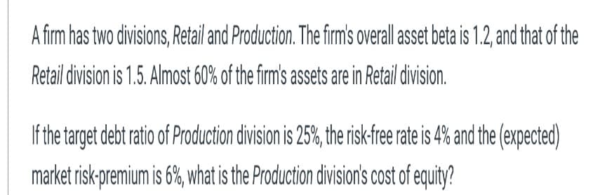 A firm has two divisions, Retail and Production. The firm's overall asset beta is 1.2, and that of the
Retail division is 1.5. Almost 60% of the firm's assets are in Retail division.
If the target debt ratio of Production division is 25%, the risk-free rate is 4% and the (expected)
market risk-premium is 6%, what is the Production division's cost of equity?
